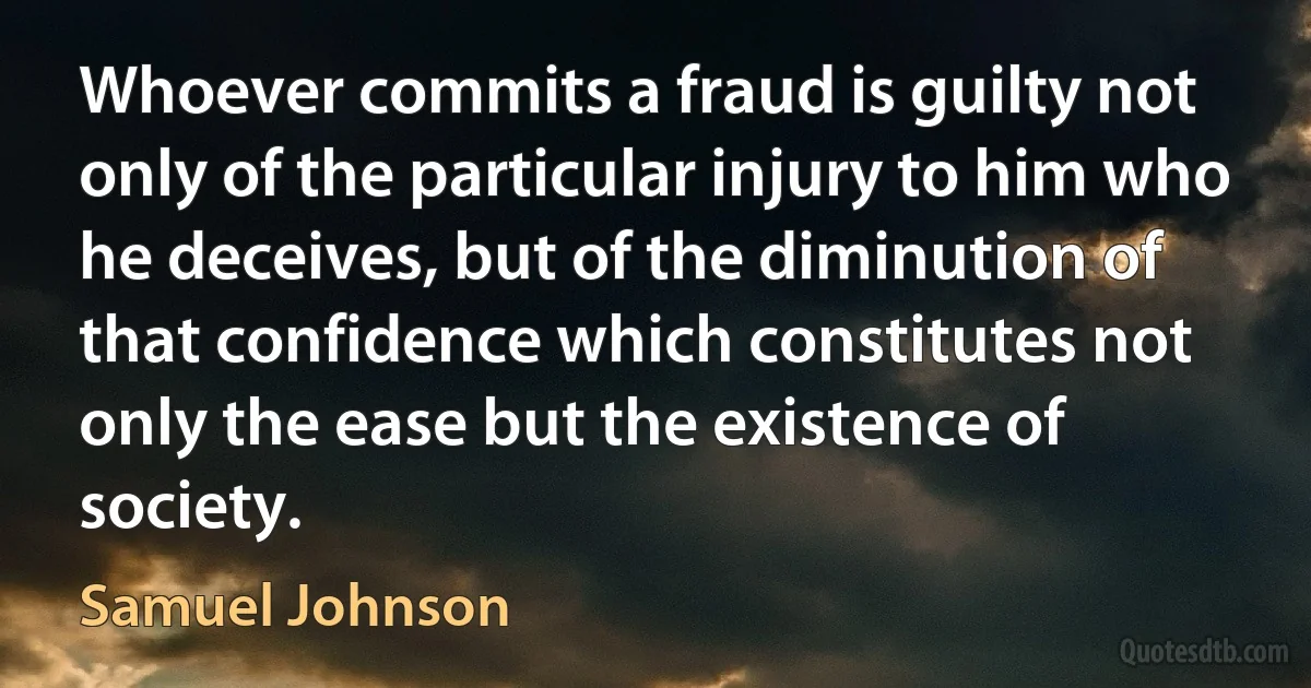 Whoever commits a fraud is guilty not only of the particular injury to him who he deceives, but of the diminution of that confidence which constitutes not only the ease but the existence of society. (Samuel Johnson)