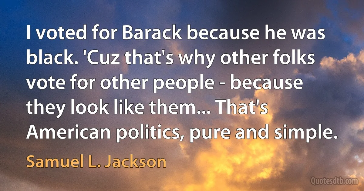 I voted for Barack because he was black. 'Cuz that's why other folks vote for other people - because they look like them... That's American politics, pure and simple. (Samuel L. Jackson)