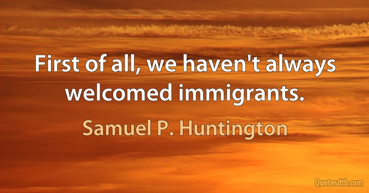 First of all, we haven't always welcomed immigrants. (Samuel P. Huntington)