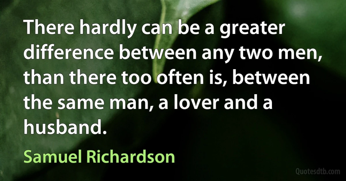 There hardly can be a greater difference between any two men, than there too often is, between the same man, a lover and a husband. (Samuel Richardson)