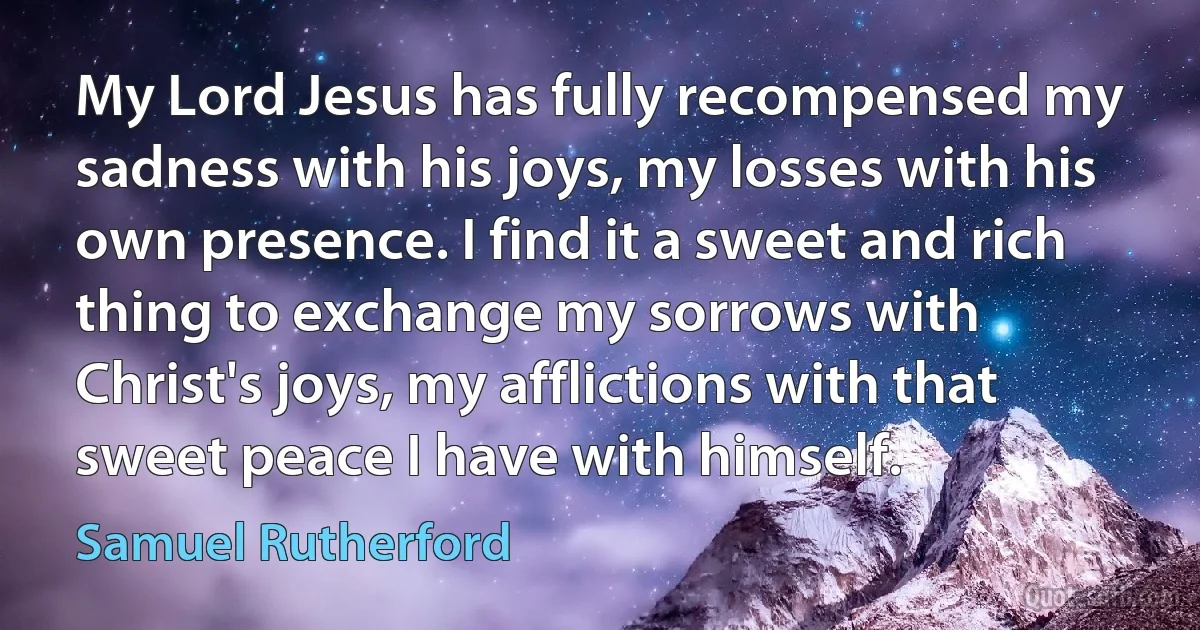 My Lord Jesus has fully recompensed my sadness with his joys, my losses with his own presence. I find it a sweet and rich thing to exchange my sorrows with Christ's joys, my afflictions with that sweet peace I have with himself. (Samuel Rutherford)