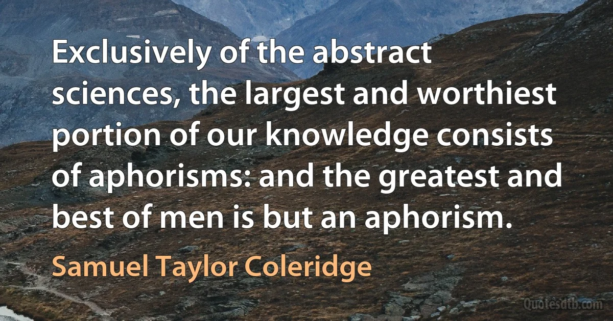 Exclusively of the abstract sciences, the largest and worthiest portion of our knowledge consists of aphorisms: and the greatest and best of men is but an aphorism. (Samuel Taylor Coleridge)