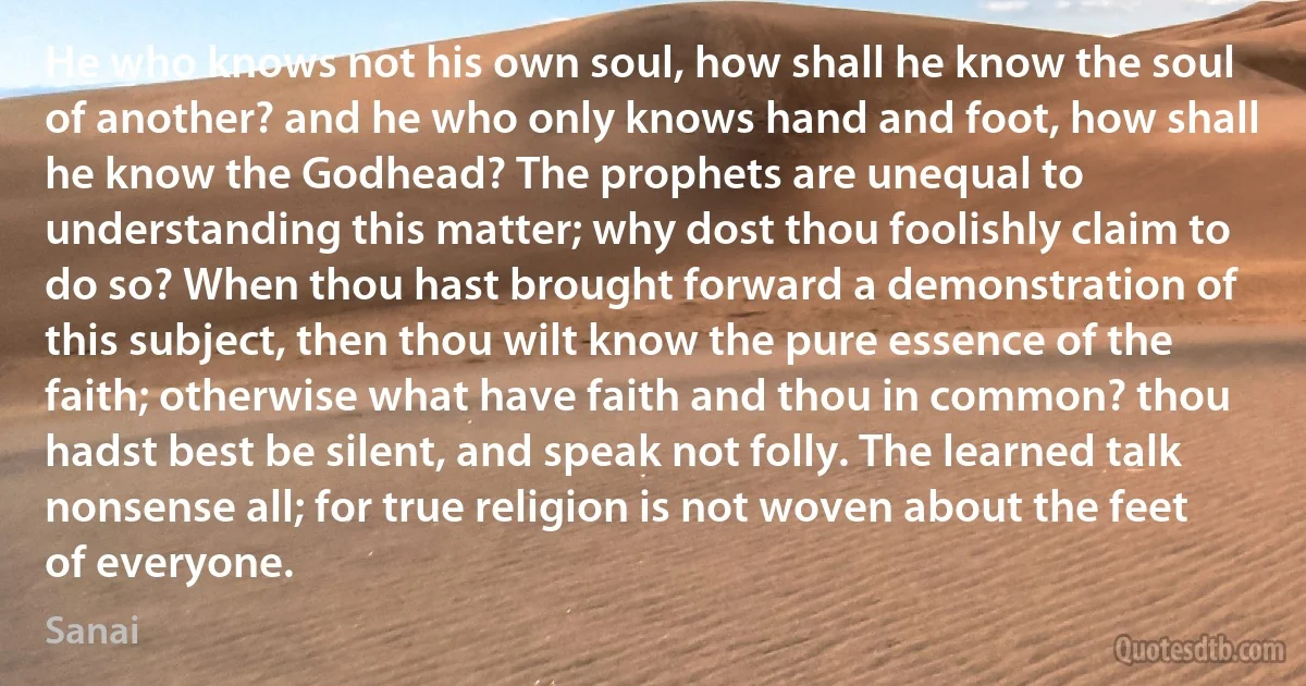 He who knows not his own soul, how shall he know the soul of another? and he who only knows hand and foot, how shall he know the Godhead? The prophets are unequal to understanding this matter; why dost thou foolishly claim to do so? When thou hast brought forward a demonstration of this subject, then thou wilt know the pure essence of the faith; otherwise what have faith and thou in common? thou hadst best be silent, and speak not folly. The learned talk nonsense all; for true religion is not woven about the feet of everyone. (Sanai)