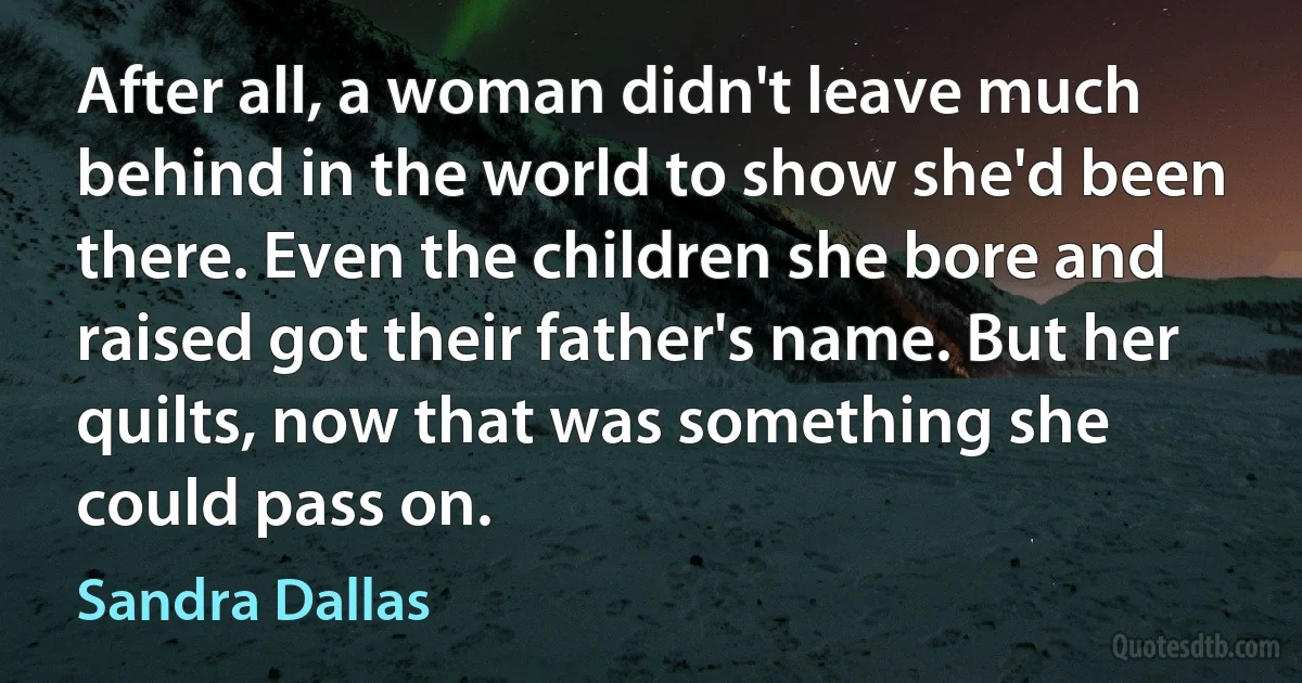 After all, a woman didn't leave much behind in the world to show she'd been there. Even the children she bore and raised got their father's name. But her quilts, now that was something she could pass on. (Sandra Dallas)