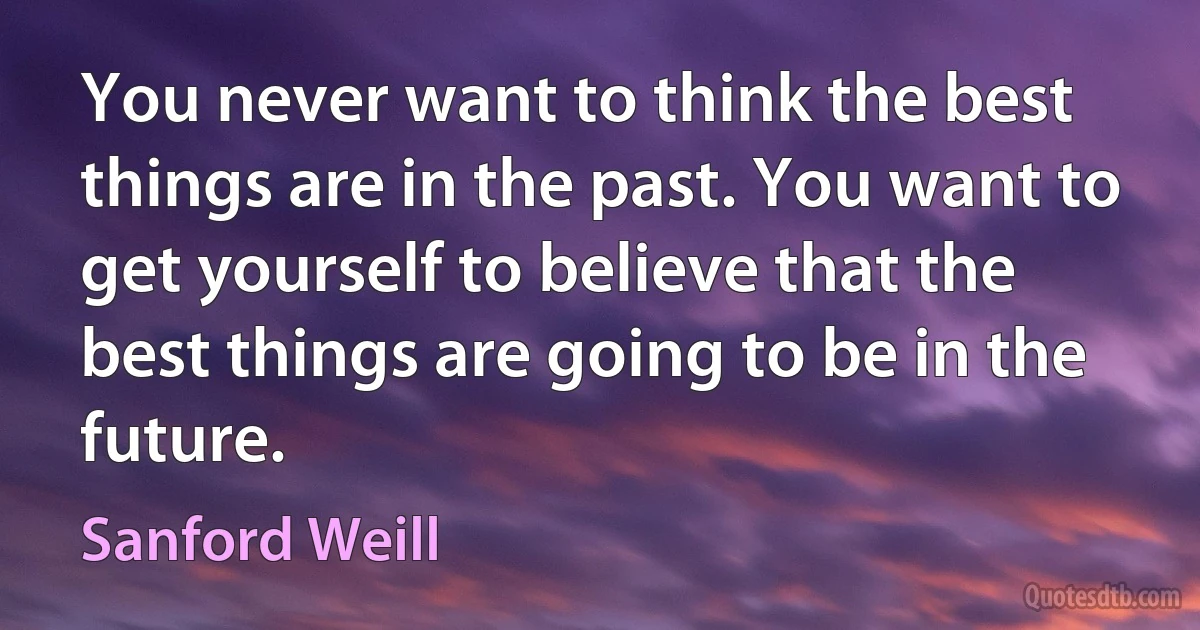 You never want to think the best things are in the past. You want to get yourself to believe that the best things are going to be in the future. (Sanford Weill)