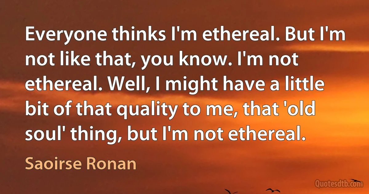 Everyone thinks I'm ethereal. But I'm not like that, you know. I'm not ethereal. Well, I might have a little bit of that quality to me, that 'old soul' thing, but I'm not ethereal. (Saoirse Ronan)