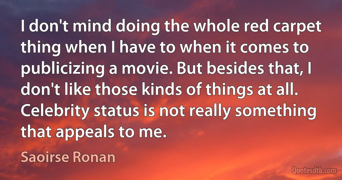 I don't mind doing the whole red carpet thing when I have to when it comes to publicizing a movie. But besides that, I don't like those kinds of things at all. Celebrity status is not really something that appeals to me. (Saoirse Ronan)