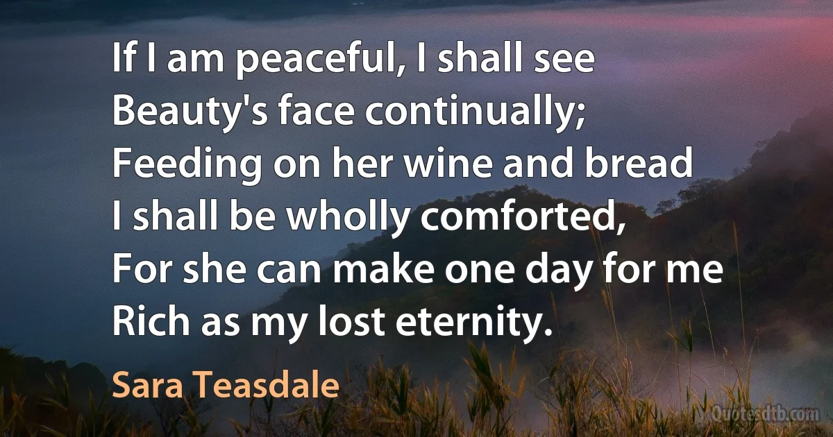 If I am peaceful, I shall see
Beauty's face continually;
Feeding on her wine and bread
I shall be wholly comforted,
For she can make one day for me
Rich as my lost eternity. (Sara Teasdale)