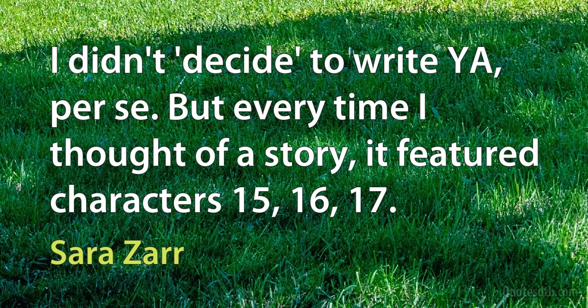 I didn't 'decide' to write YA, per se. But every time I thought of a story, it featured characters 15, 16, 17. (Sara Zarr)