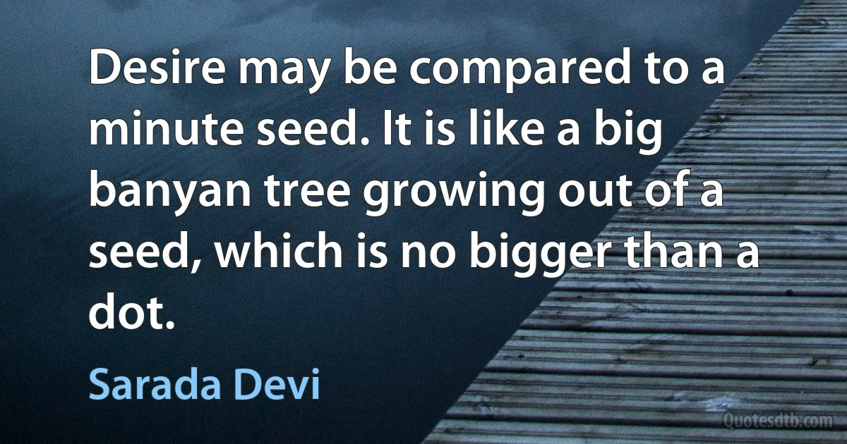 Desire may be compared to a minute seed. It is like a big banyan tree growing out of a seed, which is no bigger than a dot. (Sarada Devi)