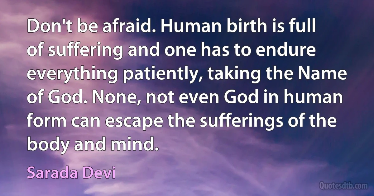 Don't be afraid. Human birth is full of suffering and one has to endure everything patiently, taking the Name of God. None, not even God in human form can escape the sufferings of the body and mind. (Sarada Devi)