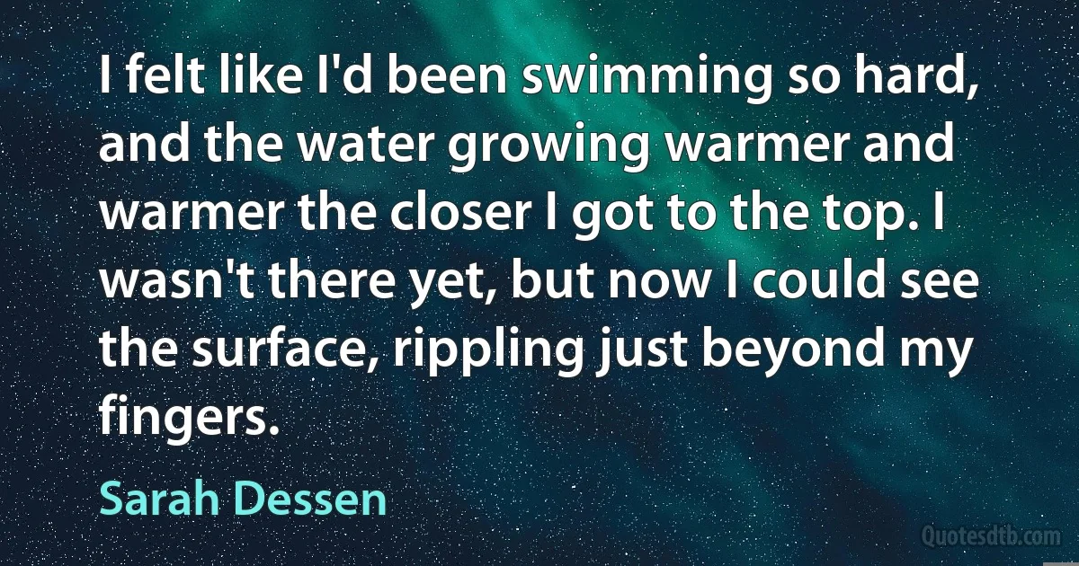 I felt like I'd been swimming so hard, and the water growing warmer and warmer the closer I got to the top. I wasn't there yet, but now I could see the surface, rippling just beyond my fingers. (Sarah Dessen)