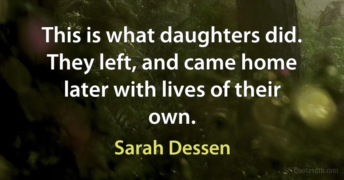 This is what daughters did. They left, and came home later with lives of their own. (Sarah Dessen)