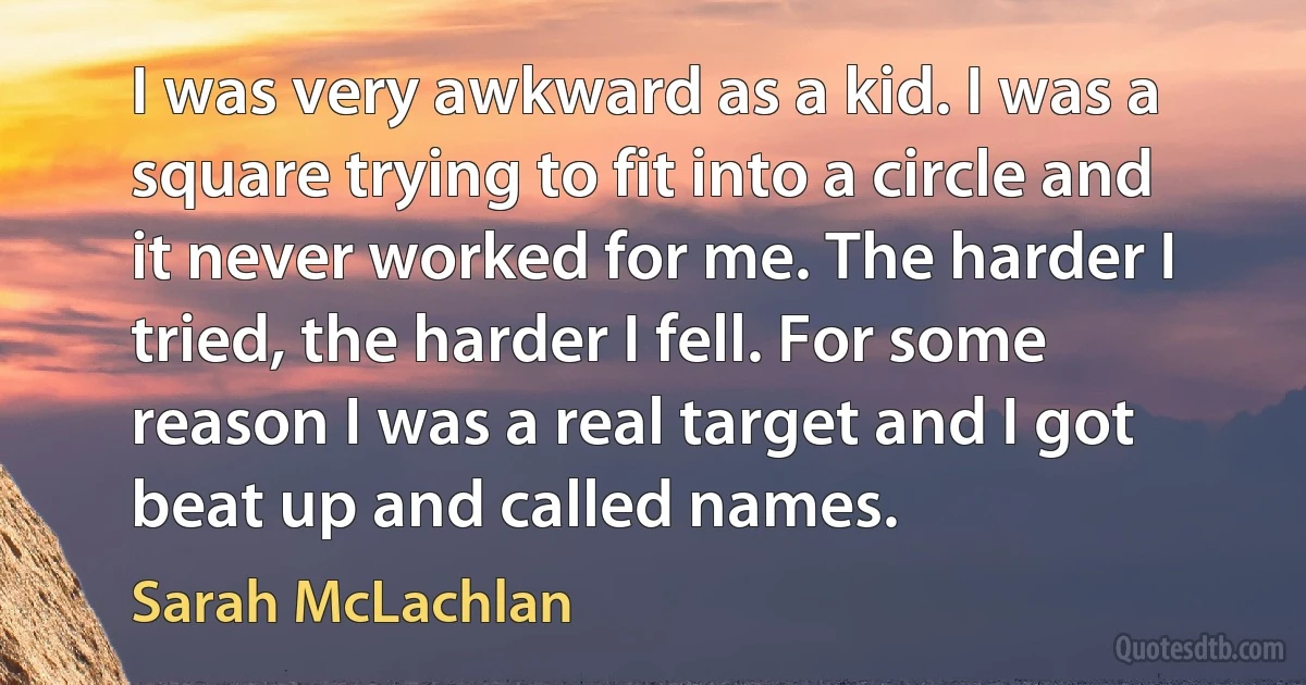 I was very awkward as a kid. I was a square trying to fit into a circle and it never worked for me. The harder I tried, the harder I fell. For some reason I was a real target and I got beat up and called names. (Sarah McLachlan)