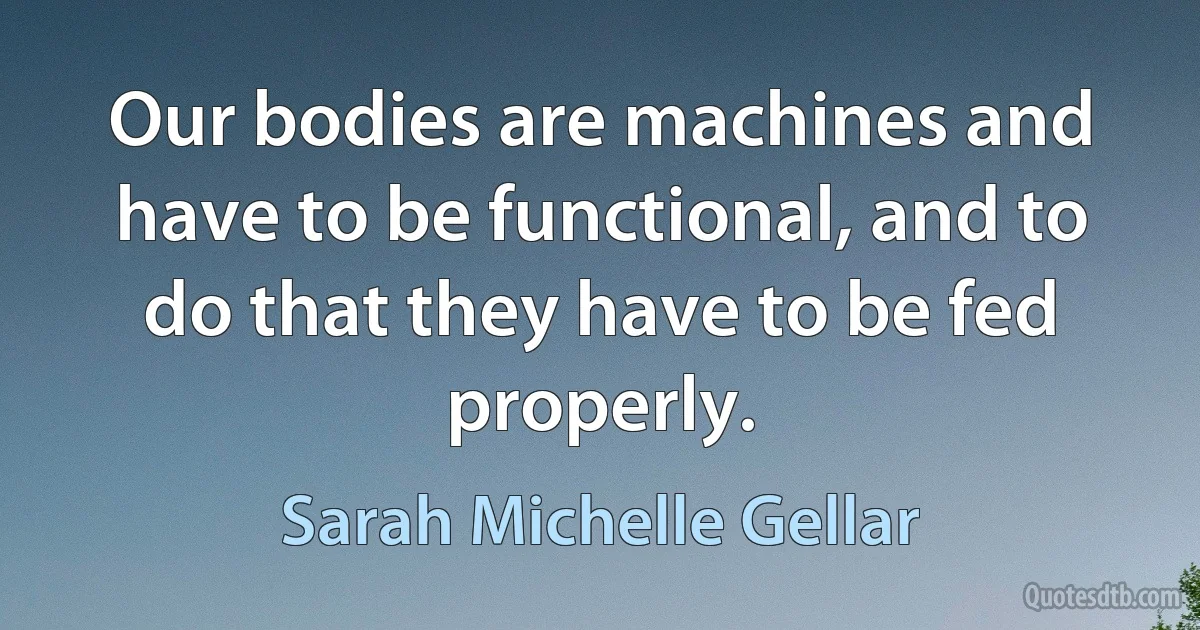 Our bodies are machines and have to be functional, and to do that they have to be fed properly. (Sarah Michelle Gellar)