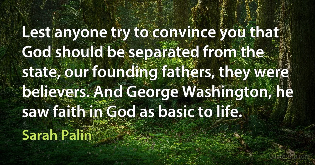 Lest anyone try to convince you that God should be separated from the state, our founding fathers, they were believers. And George Washington, he saw faith in God as basic to life. (Sarah Palin)