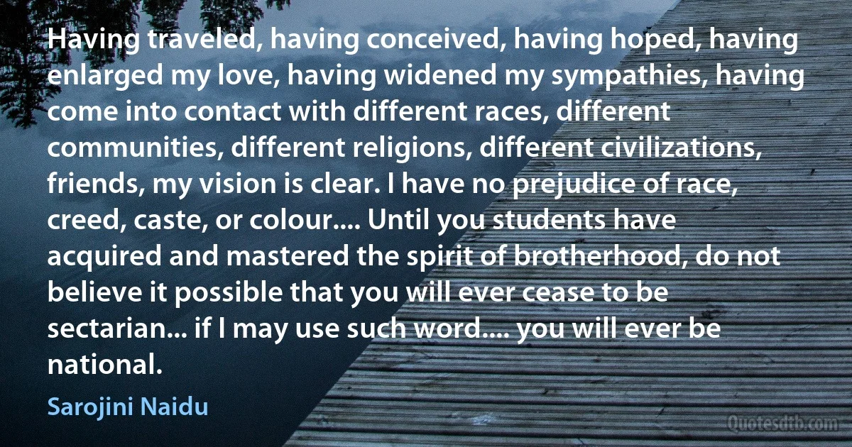 Having traveled, having conceived, having hoped, having enlarged my love, having widened my sympathies, having come into contact with different races, different communities, different religions, different civilizations, friends, my vision is clear. I have no prejudice of race, creed, caste, or colour.... Until you students have acquired and mastered the spirit of brotherhood, do not believe it possible that you will ever cease to be sectarian... if I may use such word.... you will ever be national. (Sarojini Naidu)