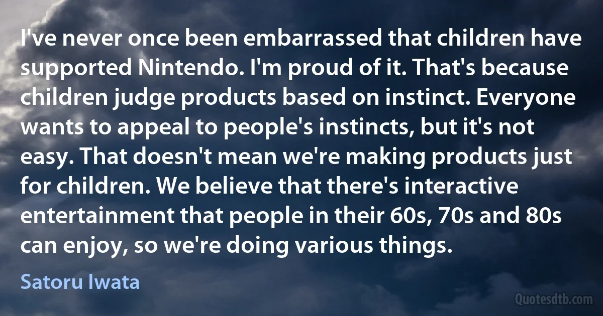 I've never once been embarrassed that children have supported Nintendo. I'm proud of it. That's because children judge products based on instinct. Everyone wants to appeal to people's instincts, but it's not easy. That doesn't mean we're making products just for children. We believe that there's interactive entertainment that people in their 60s, 70s and 80s can enjoy, so we're doing various things. (Satoru Iwata)