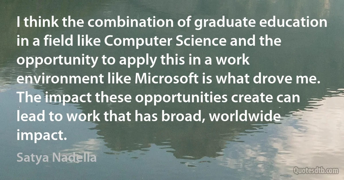 I think the combination of graduate education in a field like Computer Science and the opportunity to apply this in a work environment like Microsoft is what drove me. The impact these opportunities create can lead to work that has broad, worldwide impact. (Satya Nadella)