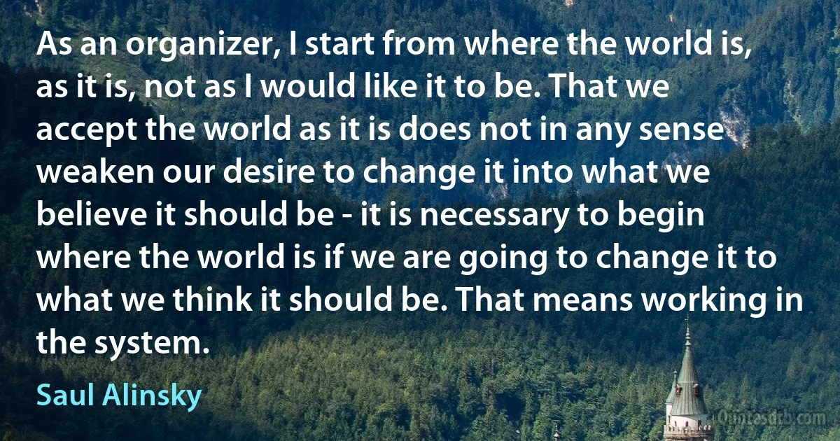 As an organizer, I start from where the world is, as it is, not as I would like it to be. That we accept the world as it is does not in any sense weaken our desire to change it into what we believe it should be - it is necessary to begin where the world is if we are going to change it to what we think it should be. That means working in the system. (Saul Alinsky)