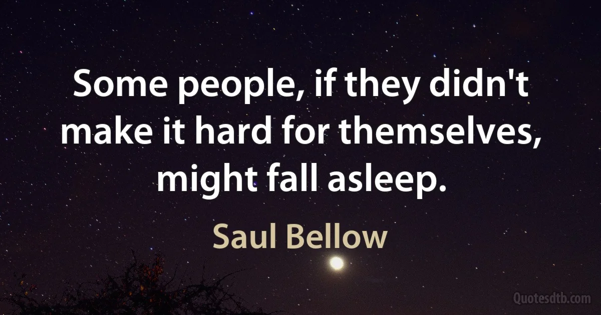 Some people, if they didn't make it hard for themselves, might fall asleep. (Saul Bellow)