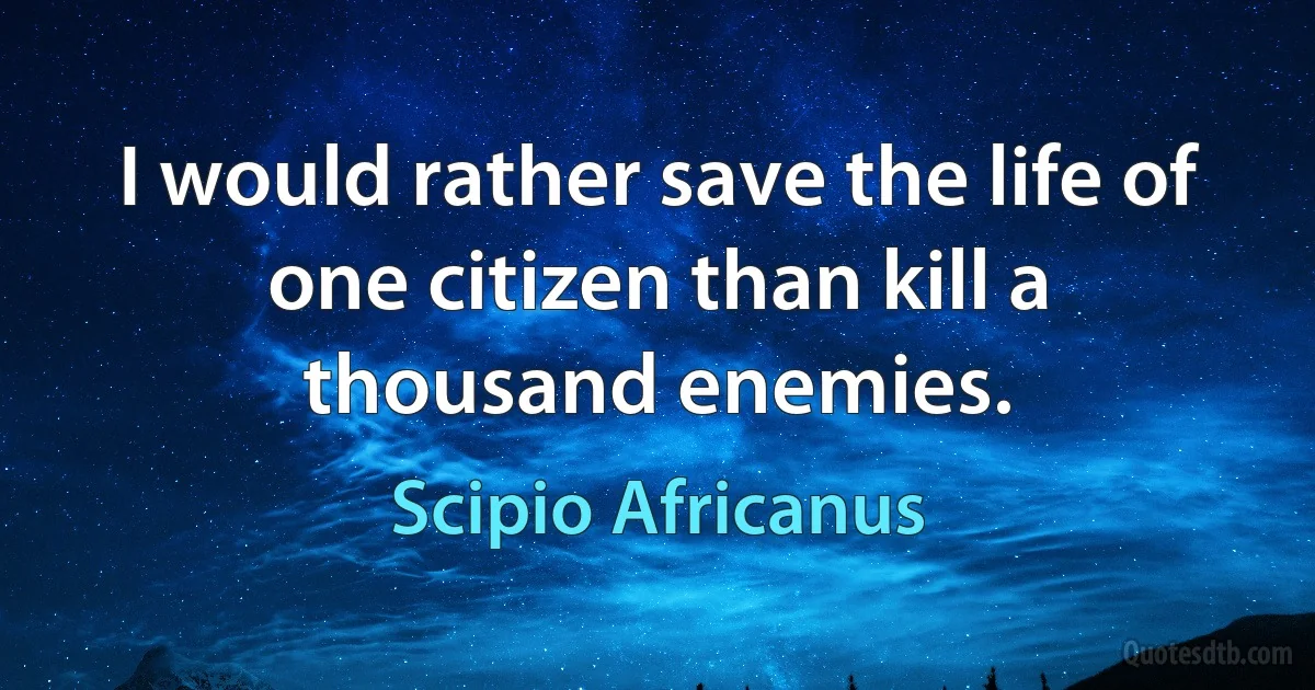 I would rather save the life of one citizen than kill a thousand enemies. (Scipio Africanus)