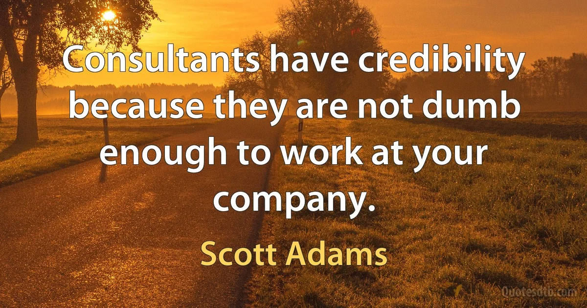 Consultants have credibility because they are not dumb enough to work at your company. (Scott Adams)