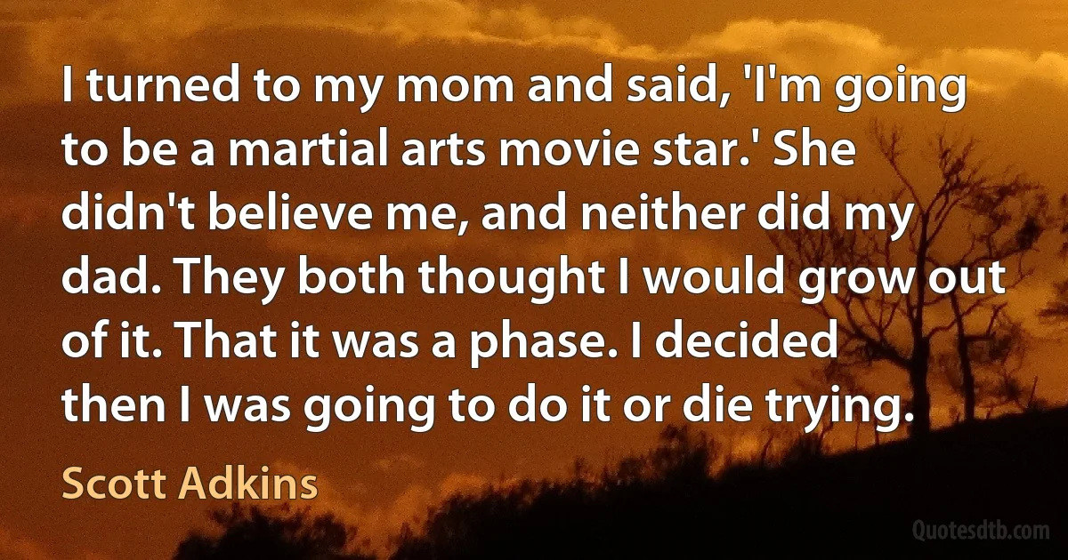 I turned to my mom and said, 'I'm going to be a martial arts movie star.' She didn't believe me, and neither did my dad. They both thought I would grow out of it. That it was a phase. I decided then I was going to do it or die trying. (Scott Adkins)