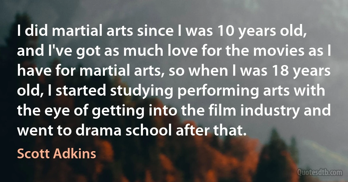 I did martial arts since I was 10 years old, and I've got as much love for the movies as I have for martial arts, so when I was 18 years old, I started studying performing arts with the eye of getting into the film industry and went to drama school after that. (Scott Adkins)