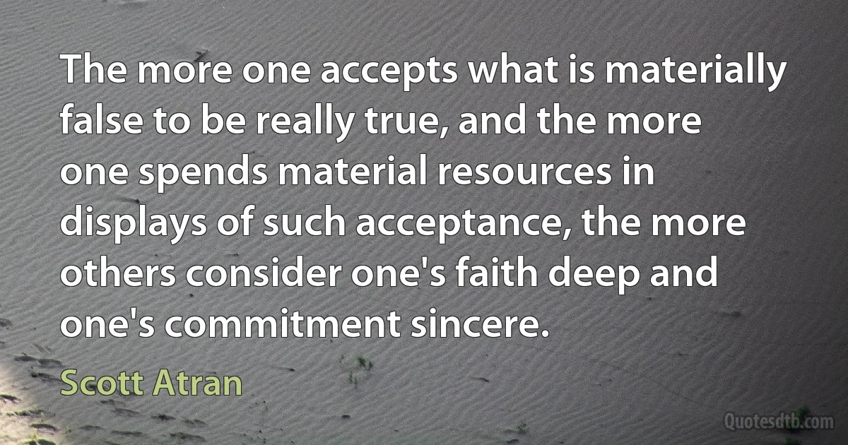 The more one accepts what is materially false to be really true, and the more one spends material resources in displays of such acceptance, the more others consider one's faith deep and one's commitment sincere. (Scott Atran)