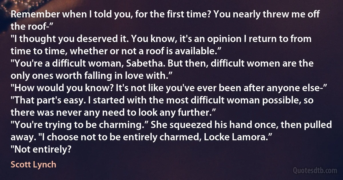 Remember when I told you, for the first time? You nearly threw me off the roof-”
"I thought you deserved it. You know, it's an opinion I return to from time to time, whether or not a roof is available.”
"You're a difficult woman, Sabetha. But then, difficult women are the only ones worth falling in love with.”
"How would you know? It's not like you've ever been after anyone else-”
"That part's easy. I started with the most difficult woman possible, so there was never any need to look any further.”
"You're trying to be charming.” She squeezed his hand once, then pulled away. "I choose not to be entirely charmed, Locke Lamora.”
"Not entirely? (Scott Lynch)