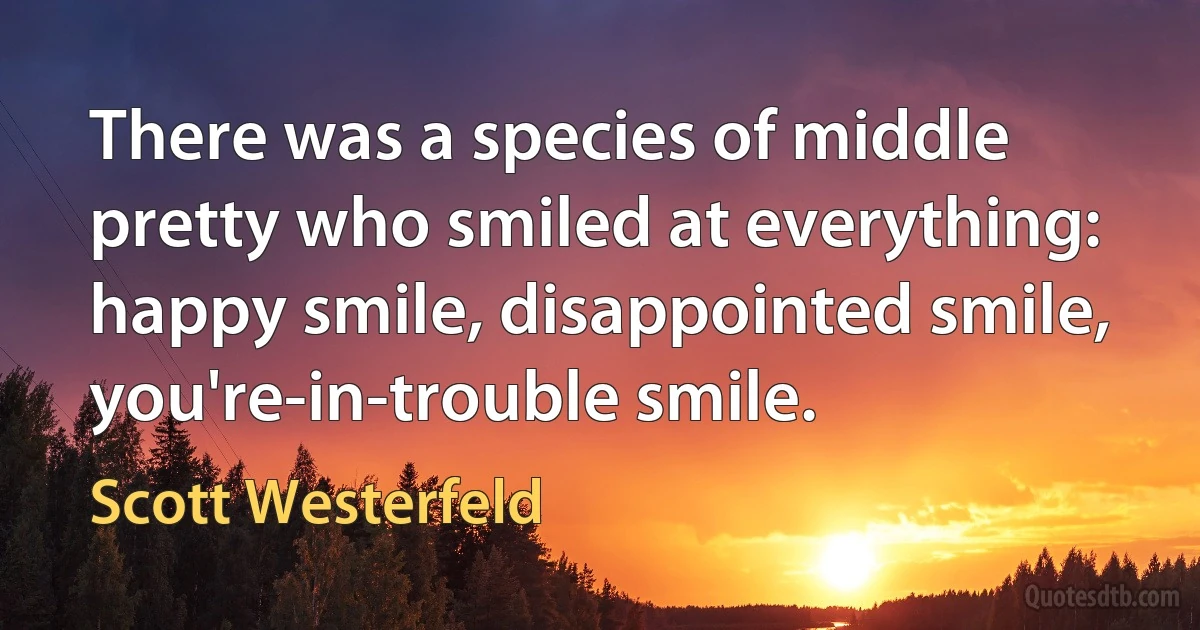 There was a species of middle pretty who smiled at everything: happy smile, disappointed smile, you're-in-trouble smile. (Scott Westerfeld)