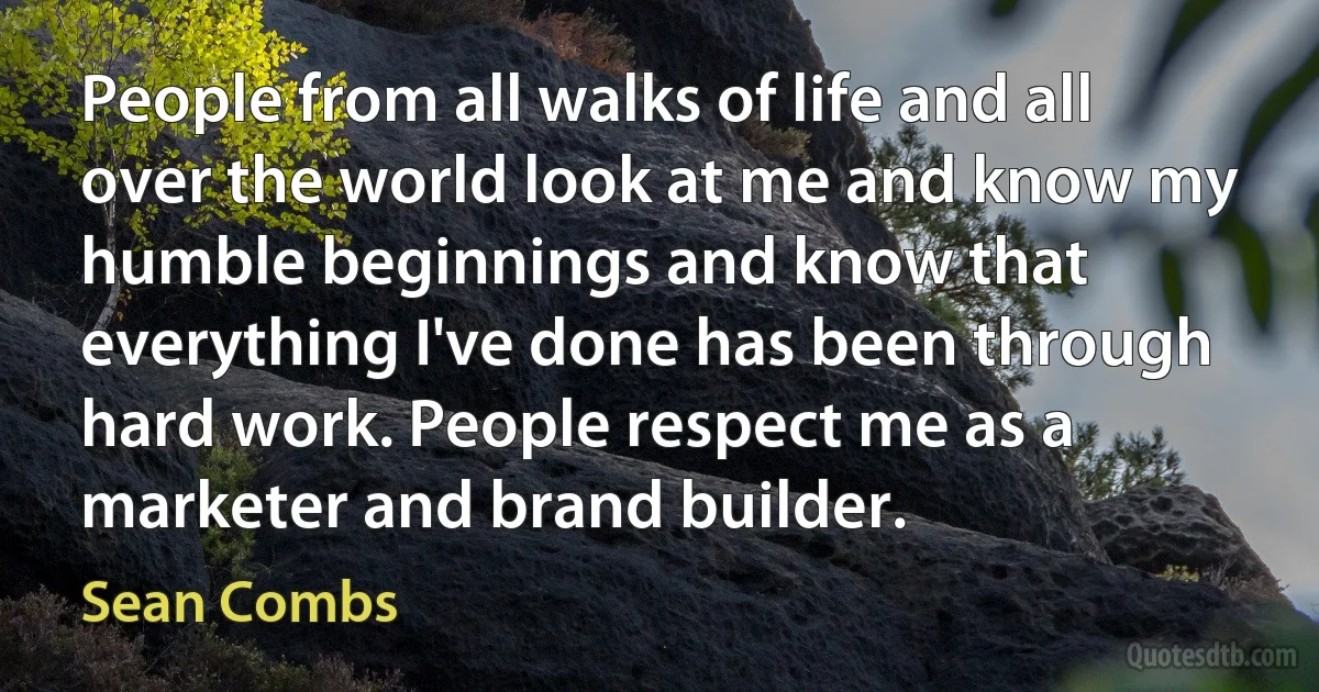 People from all walks of life and all over the world look at me and know my humble beginnings and know that everything I've done has been through hard work. People respect me as a marketer and brand builder. (Sean Combs)