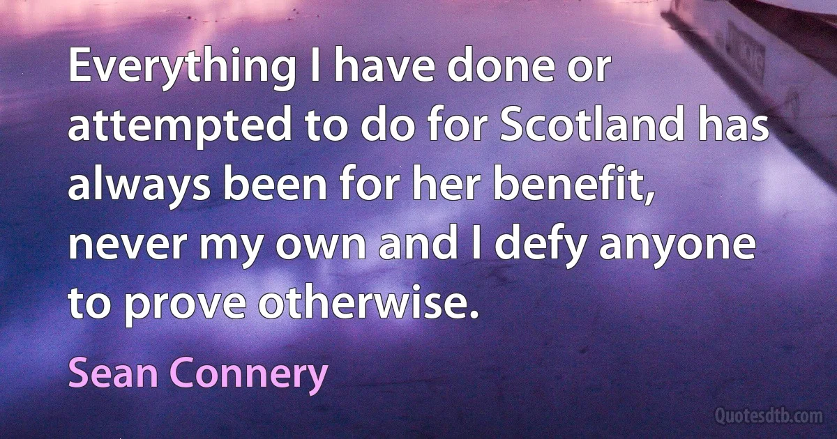 Everything I have done or attempted to do for Scotland has always been for her benefit, never my own and I defy anyone to prove otherwise. (Sean Connery)