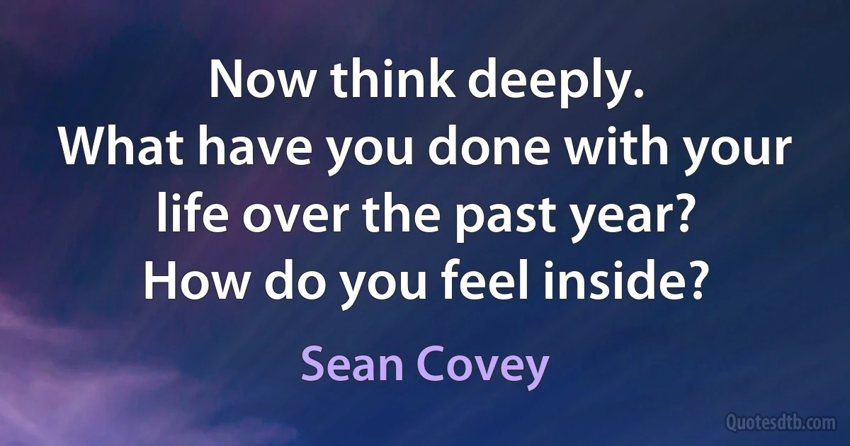 Now think deeply.
What have you done with your life over the past year?
How do you feel inside? (Sean Covey)