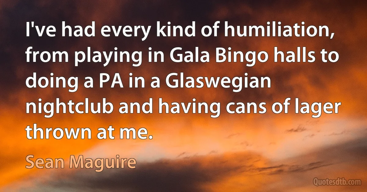 I've had every kind of humiliation, from playing in Gala Bingo halls to doing a PA in a Glaswegian nightclub and having cans of lager thrown at me. (Sean Maguire)