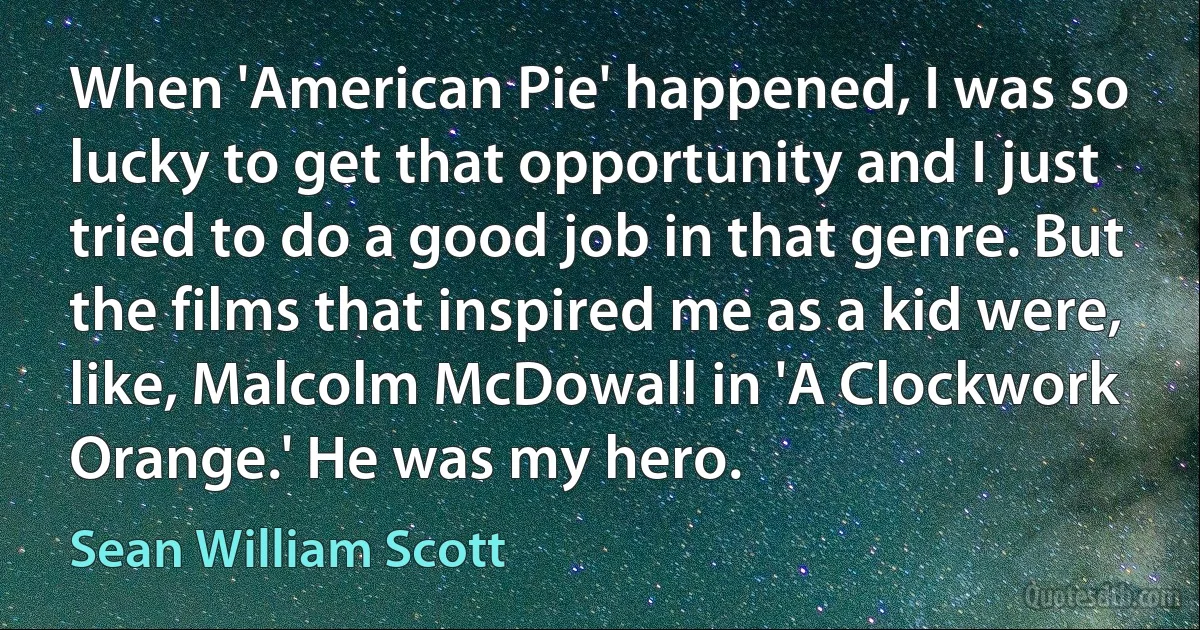 When 'American Pie' happened, I was so lucky to get that opportunity and I just tried to do a good job in that genre. But the films that inspired me as a kid were, like, Malcolm McDowall in 'A Clockwork Orange.' He was my hero. (Sean William Scott)