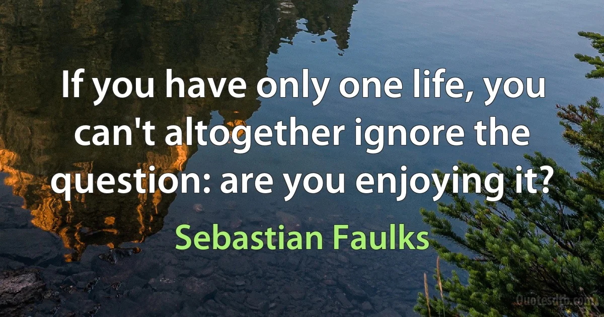 If you have only one life, you can't altogether ignore the question: are you enjoying it? (Sebastian Faulks)