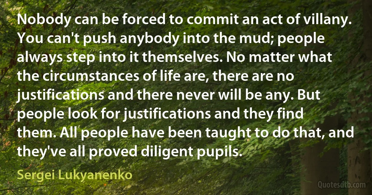 Nobody can be forced to commit an act of villany. You can't push anybody into the mud; people always step into it themselves. No matter what the circumstances of life are, there are no justifications and there never will be any. But people look for justifications and they find them. All people have been taught to do that, and they've all proved diligent pupils. (Sergei Lukyanenko)