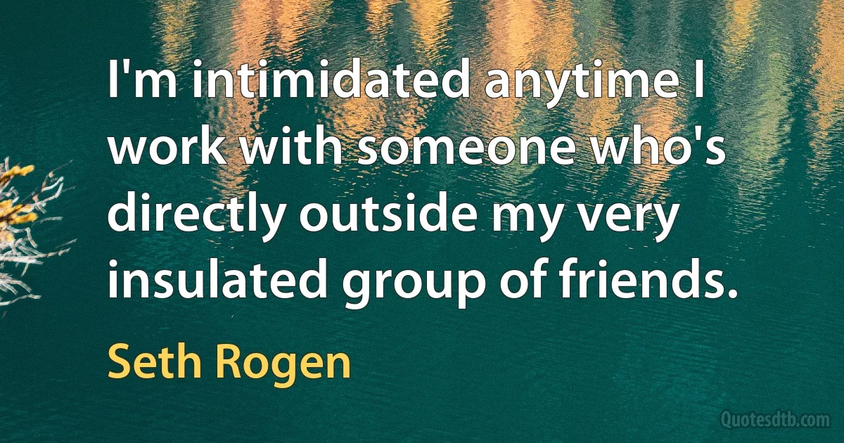 I'm intimidated anytime I work with someone who's directly outside my very insulated group of friends. (Seth Rogen)