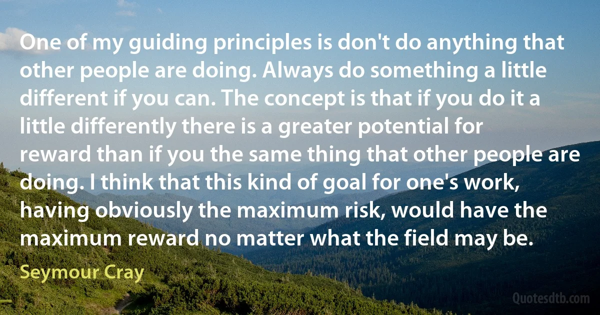 One of my guiding principles is don't do anything that other people are doing. Always do something a little different if you can. The concept is that if you do it a little differently there is a greater potential for reward than if you the same thing that other people are doing. I think that this kind of goal for one's work, having obviously the maximum risk, would have the maximum reward no matter what the field may be. (Seymour Cray)