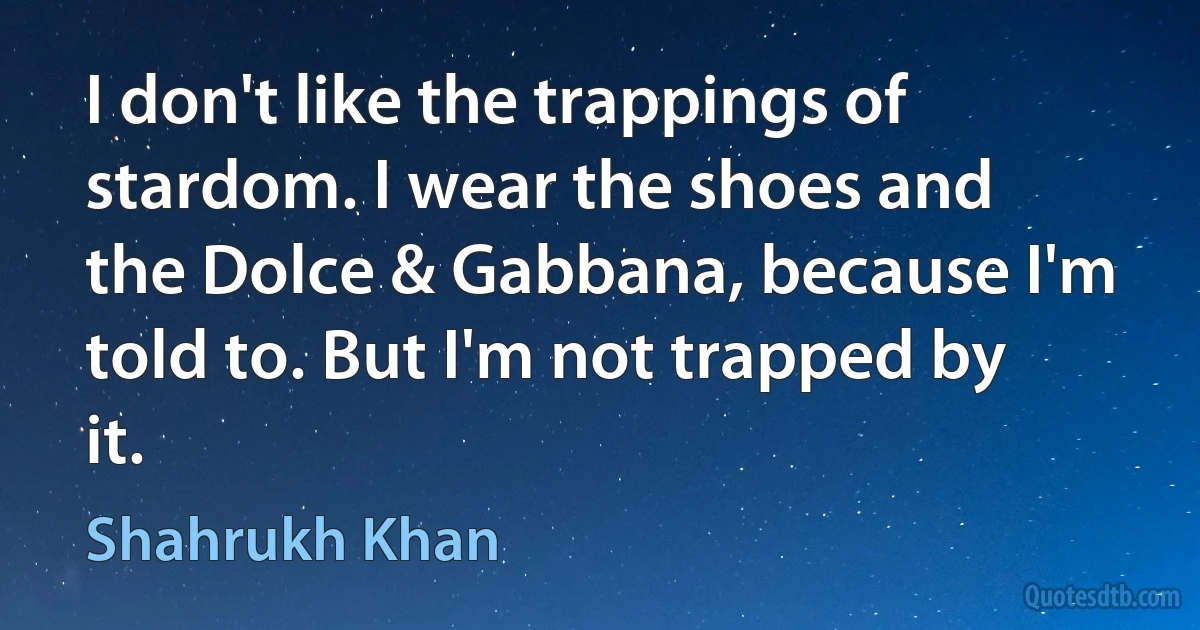 I don't like the trappings of stardom. I wear the shoes and the Dolce & Gabbana, because I'm told to. But I'm not trapped by it. (Shahrukh Khan)