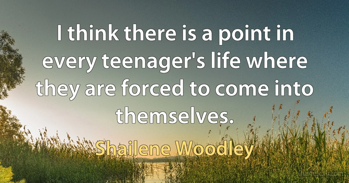 I think there is a point in every teenager's life where they are forced to come into themselves. (Shailene Woodley)