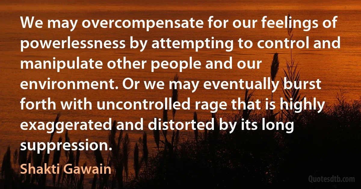 We may overcompensate for our feelings of powerlessness by attempting to control and manipulate other people and our environment. Or we may eventually burst forth with uncontrolled rage that is highly exaggerated and distorted by its long suppression. (Shakti Gawain)