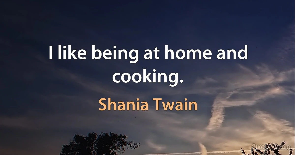 I like being at home and cooking. (Shania Twain)