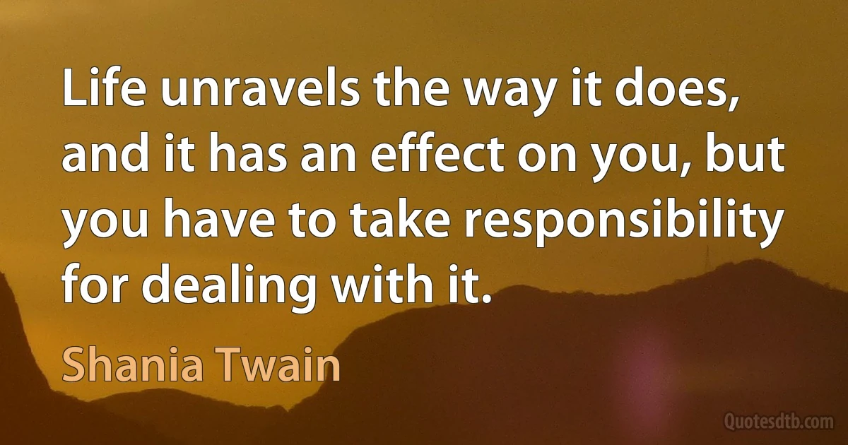 Life unravels the way it does, and it has an effect on you, but you have to take responsibility for dealing with it. (Shania Twain)