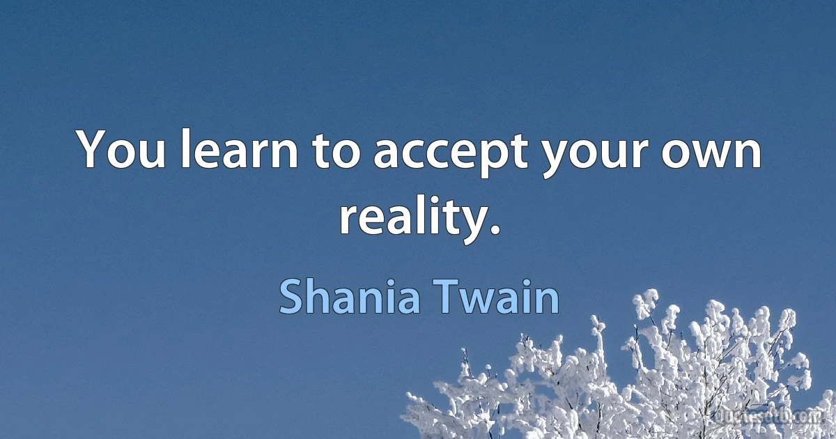 You learn to accept your own reality. (Shania Twain)