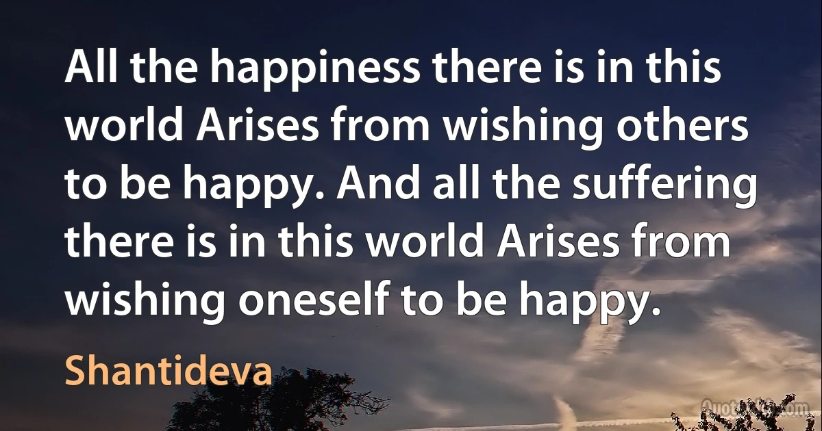 All the happiness there is in this world Arises from wishing others to be happy. And all the suffering there is in this world Arises from wishing oneself to be happy. (Shantideva)