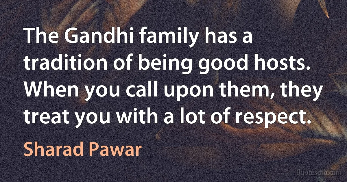 The Gandhi family has a tradition of being good hosts. When you call upon them, they treat you with a lot of respect. (Sharad Pawar)