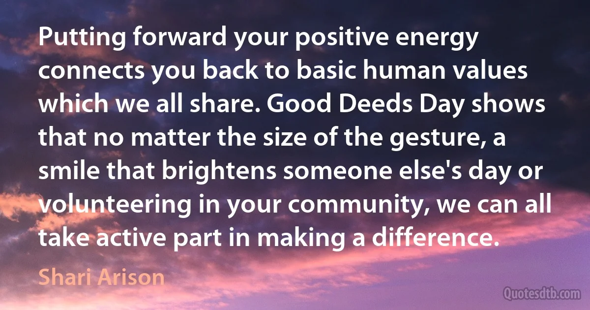 Putting forward your positive energy connects you back to basic human values which we all share. Good Deeds Day shows that no matter the size of the gesture, a smile that brightens someone else's day or volunteering in your community, we can all take active part in making a difference. (Shari Arison)